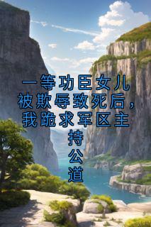《一等功臣女儿被欺辱致死后，我跪求军区主持公道》精彩章节-一等功臣女儿被欺辱致死后，我跪求军区主持公道免费阅读全文
