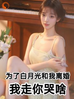 新上《为了白月光和我离婚，我走你哭啥》躺着挣钱小说免费阅读
