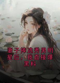 妻子捧选秀男明星后，我直接爆黑料